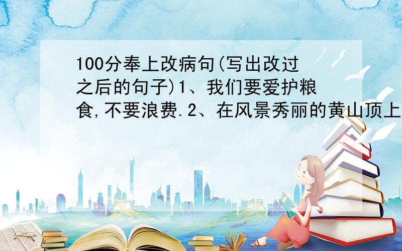 100分奉上改病句(写出改过之后的句子)1、我们要爱护粮食,不要浪费.2、在风景秀丽的黄山顶上看到了日出.3、小红做自由体操的姿势很正当.4、我们在剧院看了优美的舞蹈和动听的歌声.5、大