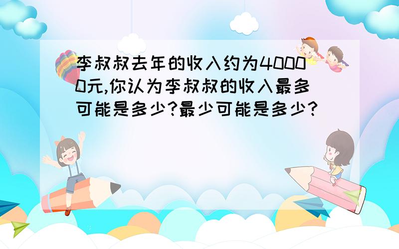 李叔叔去年的收入约为40000元,你认为李叔叔的收入最多可能是多少?最少可能是多少?