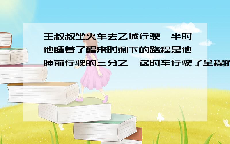 王叔叔坐火车去乙城行驶一半时他睡着了醒来时剩下的路程是他睡前行驶的三分之一这时车行驶了全程的几分之几