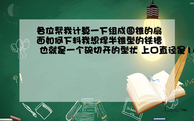 各位帮我计算一下组成圆锥的扇面如何下料我想焊半锥型的铁槽 也就是一个碗切开的型状 上口直径是16.5厘米 下口直径是20.8厘米平底 高是15.5厘米 求各位帮我计算一下如何下料