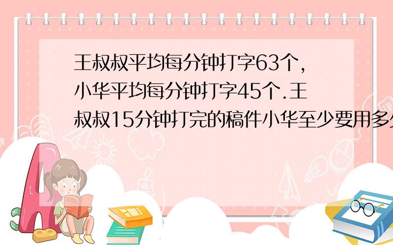 王叔叔平均每分钟打字63个,小华平均每分钟打字45个.王叔叔15分钟打完的稿件小华至少要用多少分钟才能打晚?打字不易!