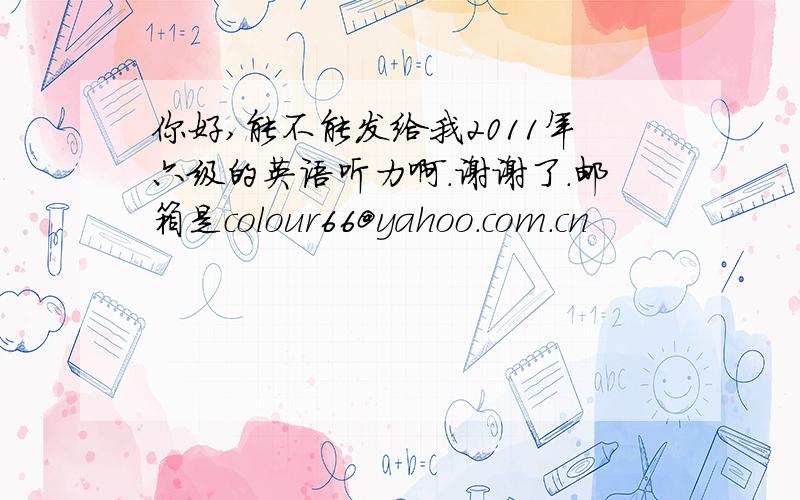 你好,能不能发给我2011年六级的英语听力啊.谢谢了.邮箱是colour66@yahoo.com.cn