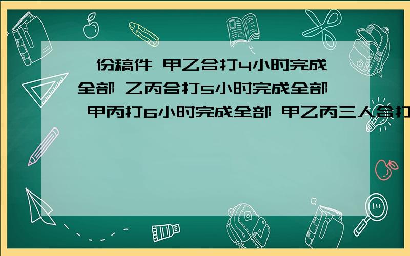 一份稿件 甲乙合打4小时完成全部 乙丙合打5小时完成全部 甲丙打6小时完成全部 甲乙丙三人合打?一份稿件 甲乙合打4小时完成全部 乙丙合打5小时完成全部 甲丙打6小时完成全部 甲乙丙三人