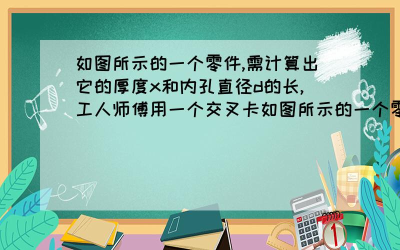 如图所示的一个零件,需计算出它的厚度x和内孔直径d的长,工人师傅用一个交叉卡如图所示的一个零件,需计算出它的厚度x和内孔直径d的长,工人师傅用一个交叉卡钳（两条尺长AC和BD相等）去