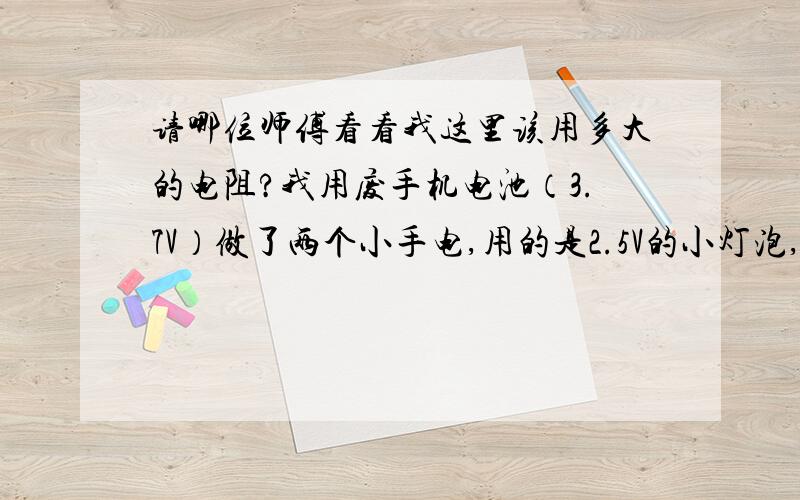 请哪位师傅看看我这里该用多大的电阻?我用废手机电池（3.7V）做了两个小手电,用的是2.5V的小灯泡,（用3.8的太费电）可能是电压问题经常烧灯泡,我想能否加一个电阻来降压,该用多大的电阻