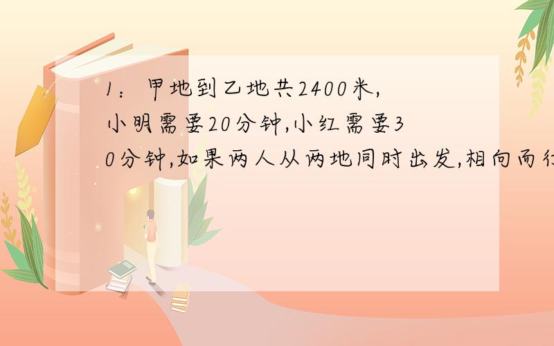 1：甲地到乙地共2400米,小明需要20分钟,小红需要30分钟,如果两人从两地同时出发,相向而行,几分钟后相遇?2：一条公路,修了的占全长的2/5多12米,还剩下24米,这条公路有多少米?