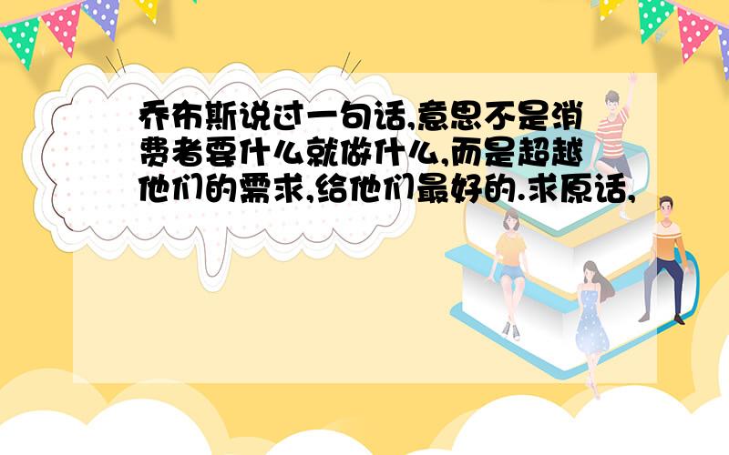 乔布斯说过一句话,意思不是消费者要什么就做什么,而是超越他们的需求,给他们最好的.求原话,