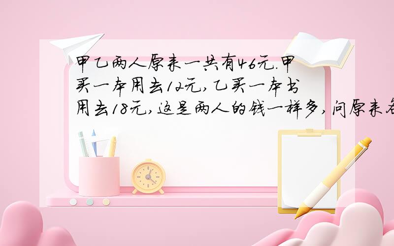 甲乙两人原来一共有46元.甲买一本用去12元,乙买一本书用去18元,这是两人的钱一样多,问原来各有多少元1快一点2要列算式