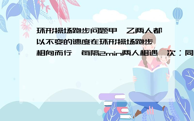 环形操场跑步问题甲、乙两人都以不变的速度在环形操场跑步,相向而行,每隔2min两人相遇一次；同向而行,每隔6min相遇一次,已知甲比乙跑得快,你知道甲、乙每分钟个跑多少圈吗?