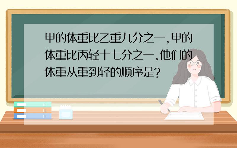 甲的体重比乙重九分之一,甲的体重比丙轻十七分之一,他们的体重从重到轻的顺序是?