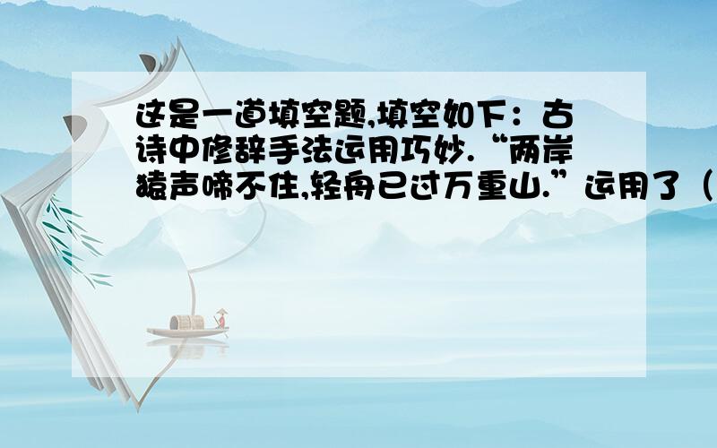 这是一道填空题,填空如下：古诗中修辞手法运用巧妙.“两岸猿声啼不住,轻舟已过万重山.”运用了（　　　　　　　　　　）的修辞手法,而“（　　　　　　　,　　　　　　　）”一句则