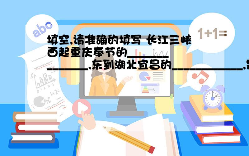 填空,请准确的填写 长江三峡西起重庆奉节的______________,东到湖北宜昌的____________,是_______________峡,______________峡和____________峡三段峡谷的总称,全长_________千米,是长江上最为奇秀壮丽的山水