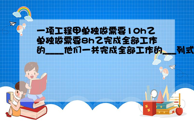 一项工程甲单独做需要10h乙单独做需要8h乙完成全部工作的____他们一共完成全部工作的___列式表示