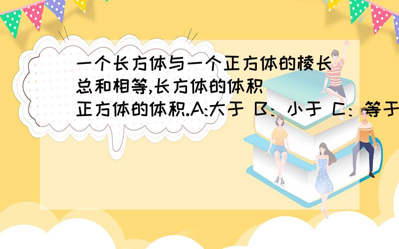 一个长方体与一个正方体的棱长总和相等,长方体的体积（ ）正方体的体积.A:大于 B：小于 C：等于 D：无法确定它没说长方体的什么等于正方体的棱长总和!