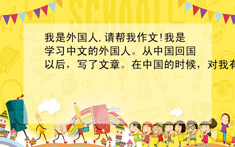 我是外国人,请帮我作文!我是学习中文的外国人。从中国回国以后，写了文章。在中国的时候，对我有感受的来说。我去中国以前，特别对吃的有烦恼。因为我多听了中国的饮食不太合韩国