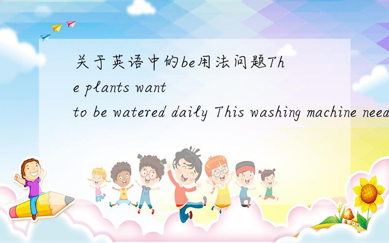 关于英语中的be用法问题The plants want to be watered daily This washing machine needs to be repaired The building to be built is our office building The building being built is our office building.为什么这些句子都要加＂be＂