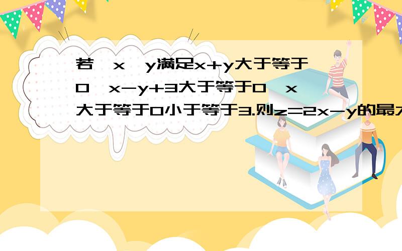 若,x,y满足x+y大于等于0,x-y+3大于等于0,x大于等于0小于等于3.则z=2x-y的最大值希望有多细讲多细,大家帮帮忙吧,谢谢了.