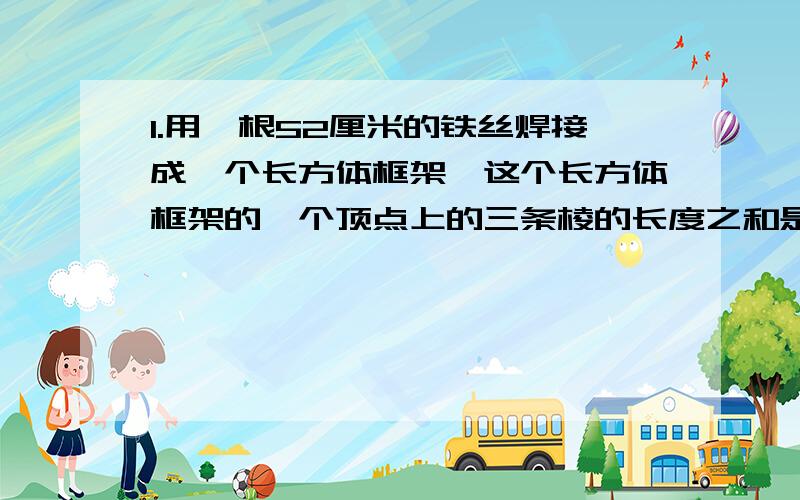 1.用一根52厘米的铁丝焊接成一个长方体框架,这个长方体框架的一个顶点上的三条棱的长度之和是（）厘米,如果它的长为6厘米,宽为4厘米,那么高为（）厘米.2.能同时被2,3,5整除的最大两位数