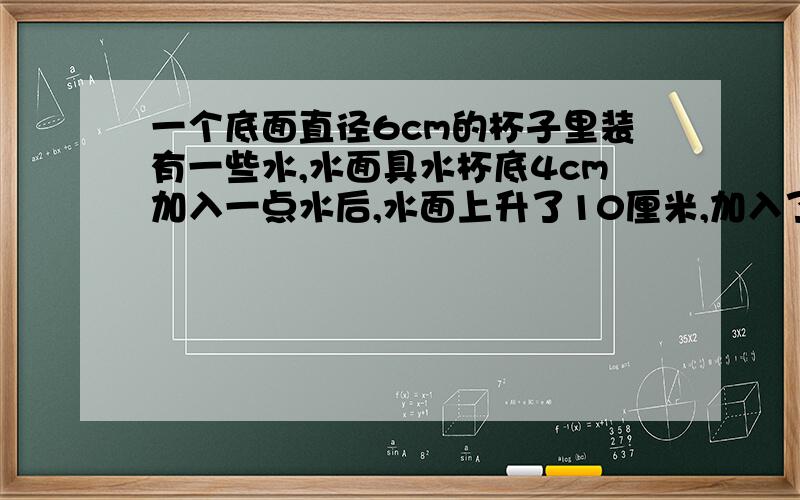 一个底面直径6cm的杯子里装有一些水,水面具水杯底4cm加入一点水后,水面上升了10厘米,加入了多少水?V=S×h=h×πr^2=10×3^2×π=90πcm3 =282.6立方厘米还是3.14*9*4=113.04立方厘米,282.6-113.04=169.56立方厘