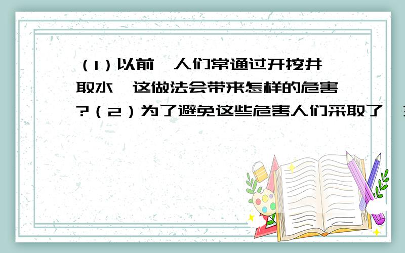 （1）以前,人们常通过开挖井取水,这做法会带来怎样的危害?（2）为了避免这些危害人们采取了一系列有效措施.你认为可能采取了哪些措施?