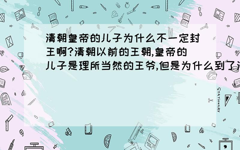 清朝皇帝的儿子为什么不一定封王啊?清朝以前的王朝,皇帝的儿子是理所当然的王爷,但是为什么到了清朝,同样是皇帝的儿子待遇就那么不一样啊（这些儿子是亲王,郡王,那些却是贝勒,贝子）