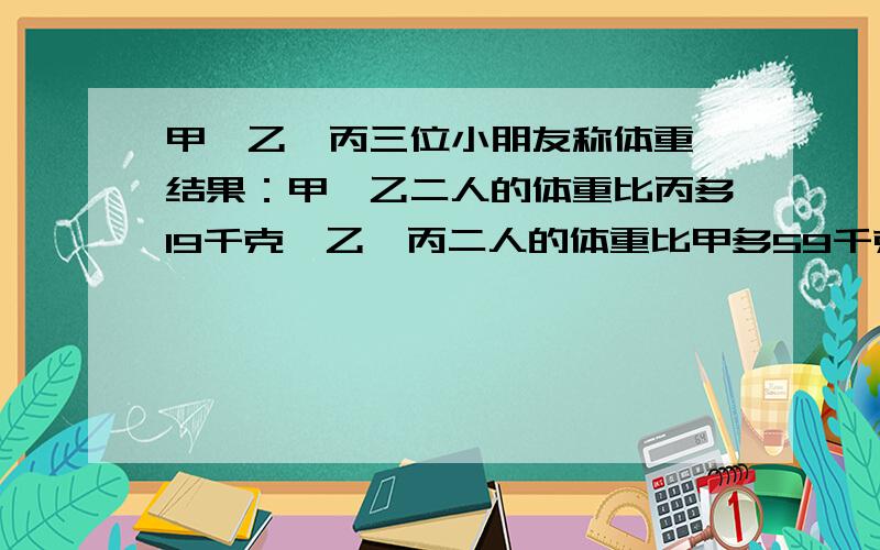 甲,乙,丙三位小朋友称体重,结果：甲、乙二人的体重比丙多19千克,乙、丙二人的体重比甲多59千克,甲、丙二人的体重比乙多37千克.三位小朋友的体重分别是多少?