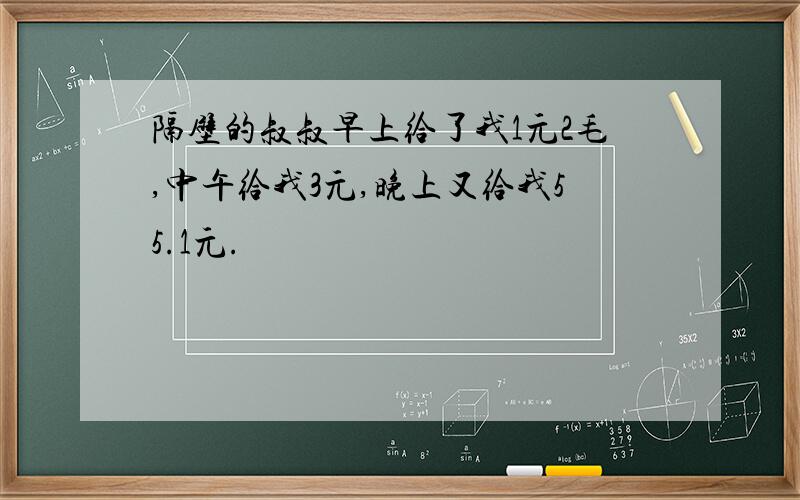 隔壁的叔叔早上给了我1元2毛,中午给我3元,晚上又给我55.1元.