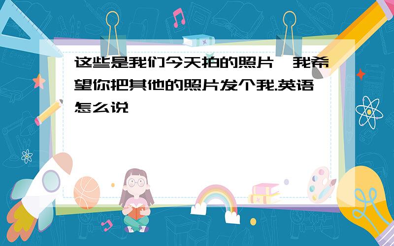 这些是我们今天拍的照片,我希望你把其他的照片发个我.英语怎么说