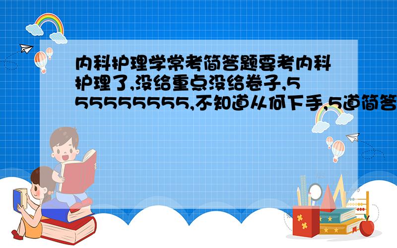 内科护理学常考简答题要考内科护理了,没给重点没给卷子,555555555,不知道从何下手,5道简答,高手给点指点吧~~~