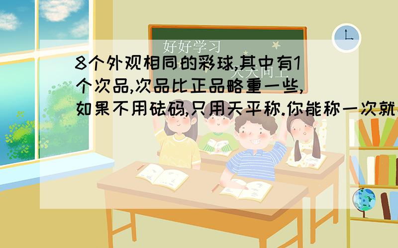 8个外观相同的彩球,其中有1个次品,次品比正品略重一些,如果不用砝码,只用天平称.你能称一次就找出次品的有这种可能吗?