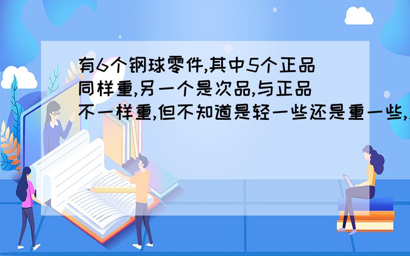 有6个钢球零件,其中5个正品同样重,另一个是次品,与正品不一样重,但不知道是轻一些还是重一些,用天平称,至少称几次就一定能找出这个次品?记住,是一定!一定!