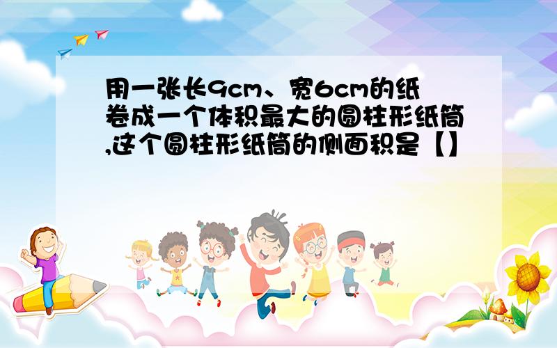 用一张长9cm、宽6cm的纸卷成一个体积最大的圆柱形纸筒,这个圆柱形纸筒的侧面积是【】