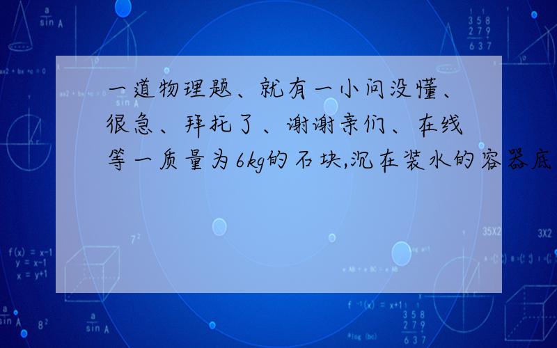 一道物理题、就有一小问没懂、很急、拜托了、谢谢亲们、在线等一质量为6kg的石块,沉在装水的容器底部,某同学用一动滑轮将石块从水中匀速提起1m,但石块没有露出水面,如图所示,已知绳的