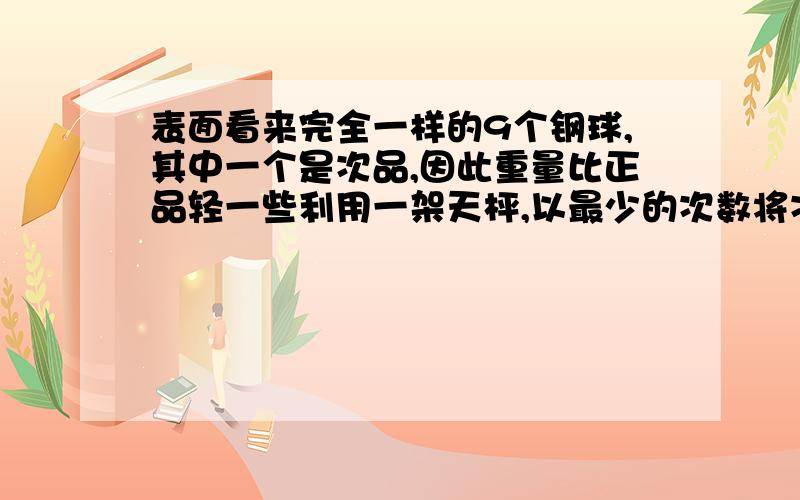 表面看来完全一样的9个钢球,其中一个是次品,因此重量比正品轻一些利用一架天枰,以最少的次数将次品选出,应怎样秤?