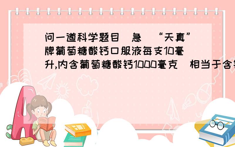 问一道科学题目（急）“天真”牌葡萄糖酸钙口服液每支10毫升,内含葡萄糖酸钙1000毫克（相当于含钙约90毫克）.那么,这种葡萄糖酸钙口服液的质量分数大约是多少?（注明：“天真”牌葡萄