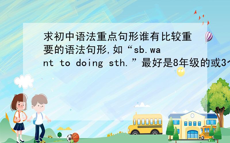 求初中语法重点句形谁有比较重要的语法句形,如“sb.want to doing sth.”最好是8年级的或3个年级都写去来（要有顺序）英语（新目标）的人教版