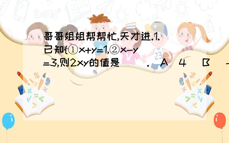 哥哥姐姐帮帮忙,天才进.1.已知{①x+y=1,②x-y=3,则2xy的值是（ ）.（A）4 （B) -4 （C ）8 （D） -82.解二元一次方程组{①x-4=6,②x+4y=12,有以下四种消元的方法：（1）由①+②得2=18x.（2）由①-②得-8y=