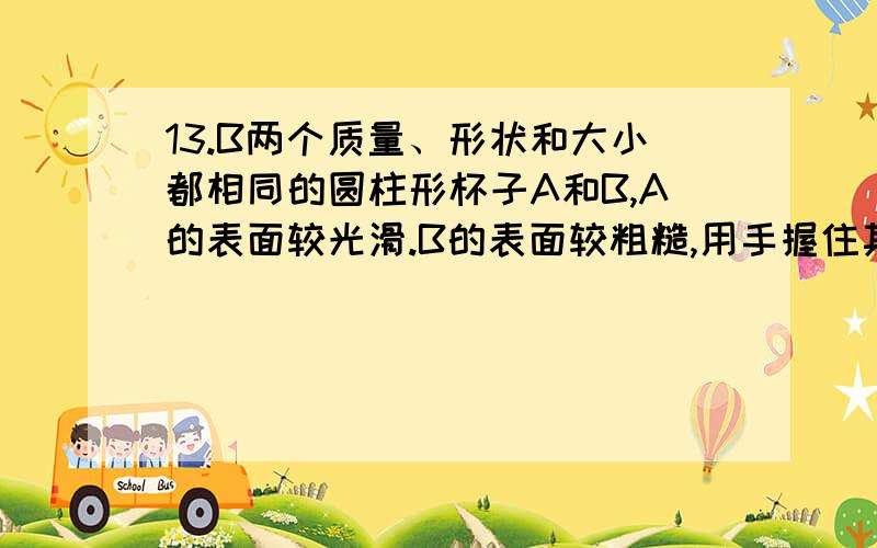 13.B两个质量、形状和大小都相同的圆柱形杯子A和B,A的表面较光滑.B的表面较粗糙,用手握住其侧面都恰好不下