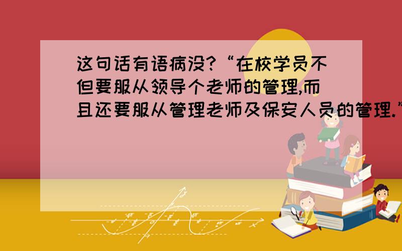 这句话有语病没?“在校学员不但要服从领导个老师的管理,而且还要服从管理老师及保安人员的管理.”这句话后半句的意思可不可以理解为学员要管理老师及保安人员的管理的制度?打错了一