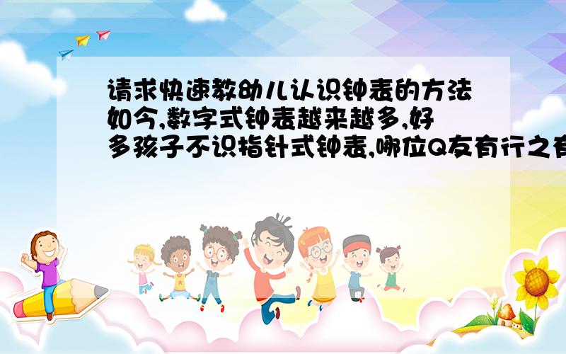 请求快速教幼儿认识钟表的方法如今,数字式钟表越来越多,好多孩子不识指针式钟表,哪位Q友有行之有效的方法教会幼儿,快速认识钟表,欢迎大家交流.