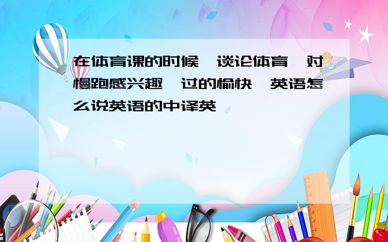 在体育课的时候,谈论体育,对慢跑感兴趣,过的愉快,英语怎么说英语的中译英