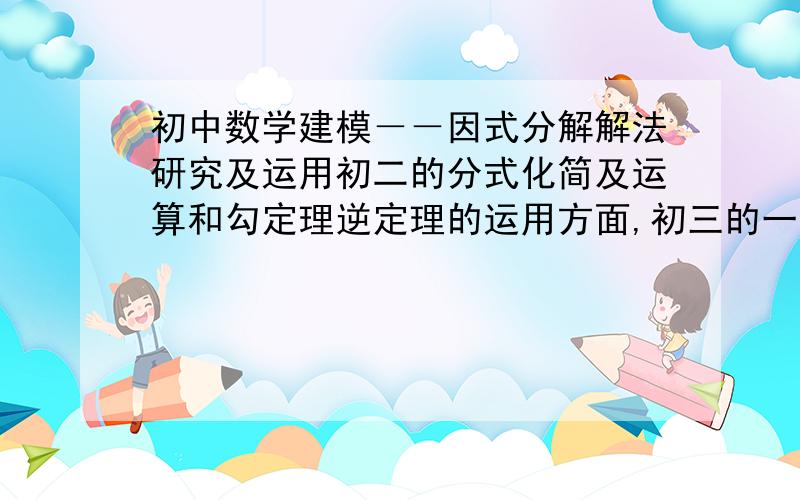 初中数学建模－－因式分解解法研究及运用初二的分式化简及运算和勾定理逆定理的运用方面,初三的一元二次方程解法和二次函数最值问题等方面都会大量用到多项式的因式分解,作为初二