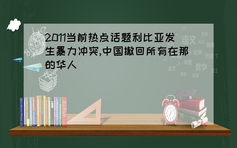 2011当前热点话题利比亚发生暴力冲突,中国撤回所有在那的华人