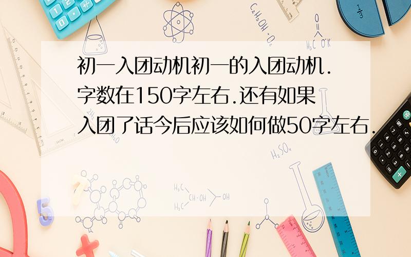 初一入团动机初一的入团动机.字数在150字左右.还有如果入团了话今后应该如何做50字左右.