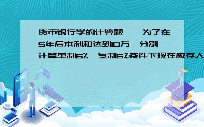 货币银行学的计算题一、为了在5年后本利和达到10万,分别计算单利6%,复利6%条件下现在应存入多少?  二、贴现一个月到期面值10万,年贴现率8.4%,计算贴现金额.