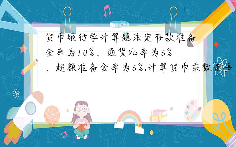 货币银行学计算题法定存款准备金率为10%、通货比率为5%、超额准备金率为5%,计算货币乘数是多少?