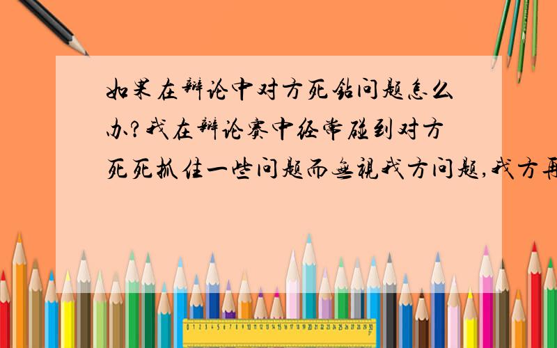 如果在辩论中对方死钻问题怎么办?我在辩论赛中经常碰到对方死死抓住一些问题而无视我方问题,我方再怎么说他们都没有停止的意思,碰到这种不讲道理的,我们该怎么办?而我们学校老师菜,