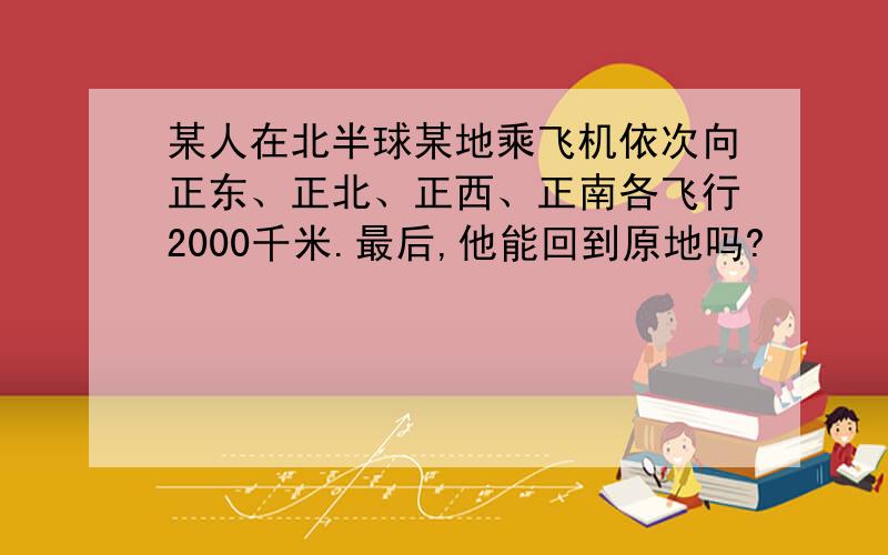 某人在北半球某地乘飞机依次向正东、正北、正西、正南各飞行2000千米.最后,他能回到原地吗?