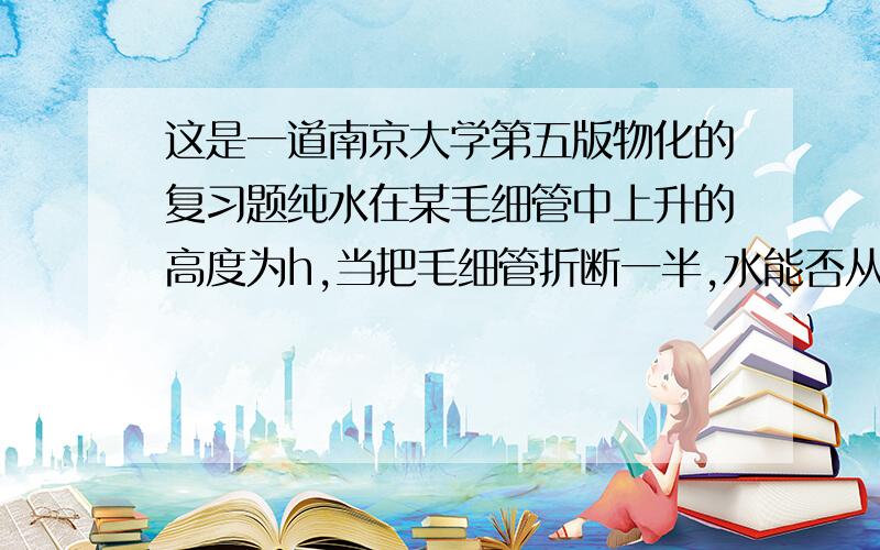 这是一道南京大学第五版物化的复习题纯水在某毛细管中上升的高度为h,当把毛细管折断一半,水能否从管顶冒出?若把1/2h长的毛细管头部弯曲向下,水能否从管口滴下?为什么?答案只给了水既