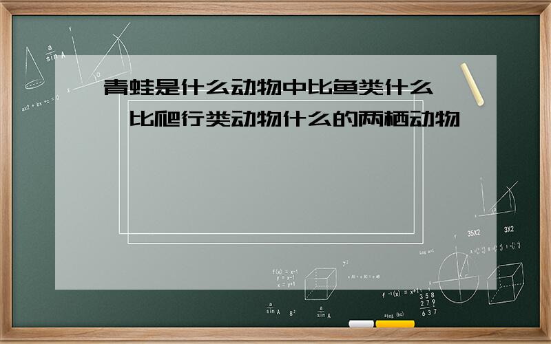 青蛙是什么动物中比鱼类什么 ,比爬行类动物什么的两栖动物